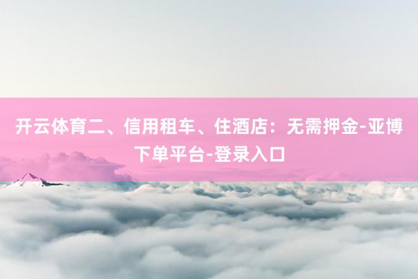 开云体育二、信用租车、住酒店：无需押金-亚博下单平台-登录入口