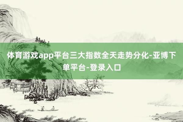 体育游戏app平台三大指数全天走势分化-亚博下单平台-登录入口