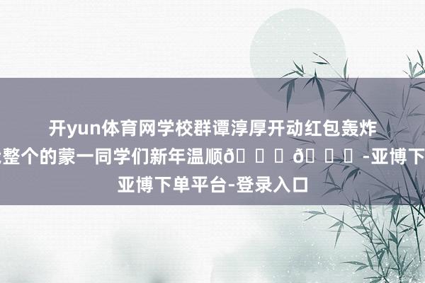开yun体育网学校群谭淳厚开动红包轰炸🥰🥰祝我整个的蒙一同学们新年温顺😘😘-亚博下单平台-登录入口