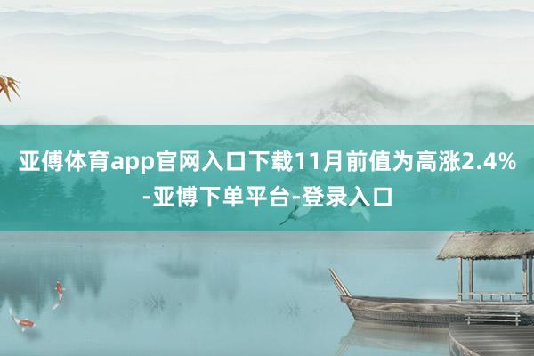 亚傅体育app官网入口下载11月前值为高涨2.4%-亚博下单平台-登录入口