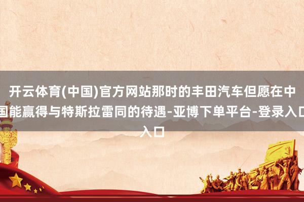 开云体育(中国)官方网站那时的丰田汽车但愿在中国能赢得与特斯拉雷同的待遇-亚博下单平台-登录入口