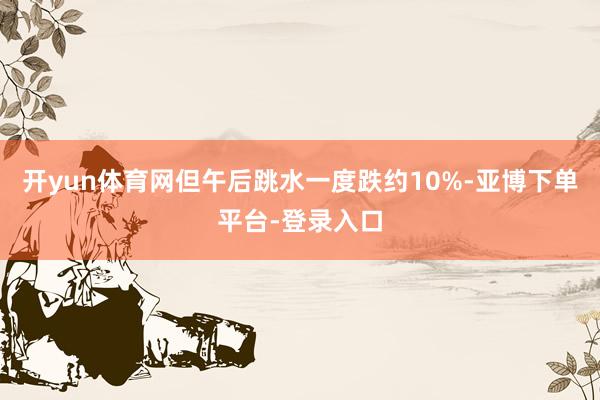 开yun体育网但午后跳水一度跌约10%-亚博下单平台-登录入口