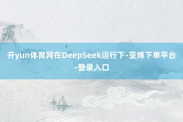 开yun体育网在DeepSeek运行下-亚博下单平台-登录入口