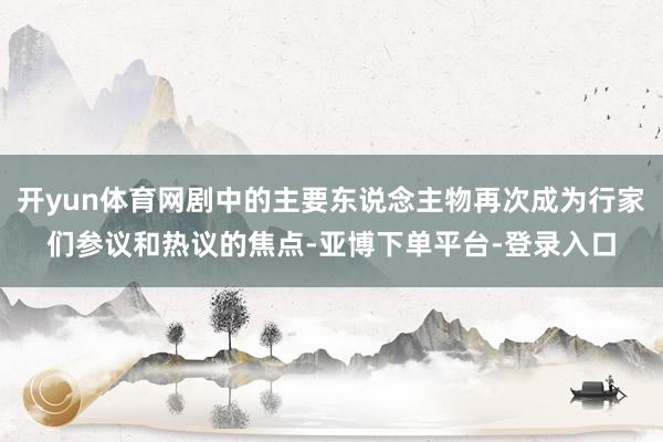 开yun体育网剧中的主要东说念主物再次成为行家们参议和热议的焦点-亚博下单平台-登录入口
