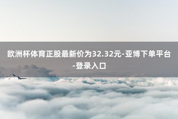 欧洲杯体育正股最新价为32.32元-亚博下单平台-登录入口