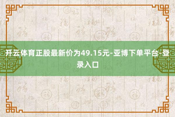 开云体育正股最新价为49.15元-亚博下单平台-登录入口