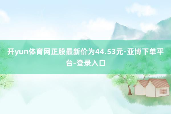 开yun体育网正股最新价为44.53元-亚博下单平台-登录入口