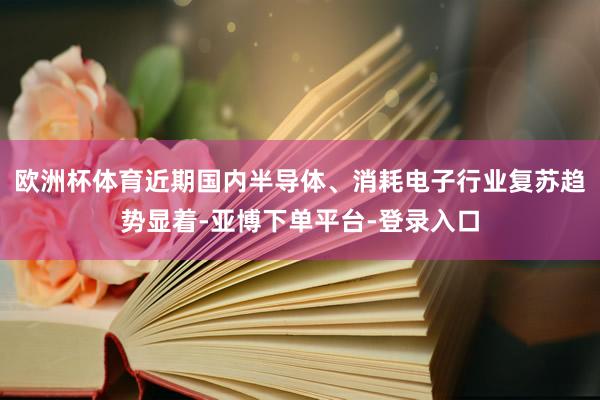 欧洲杯体育近期国内半导体、消耗电子行业复苏趋势显着-亚博下单平台-登录入口