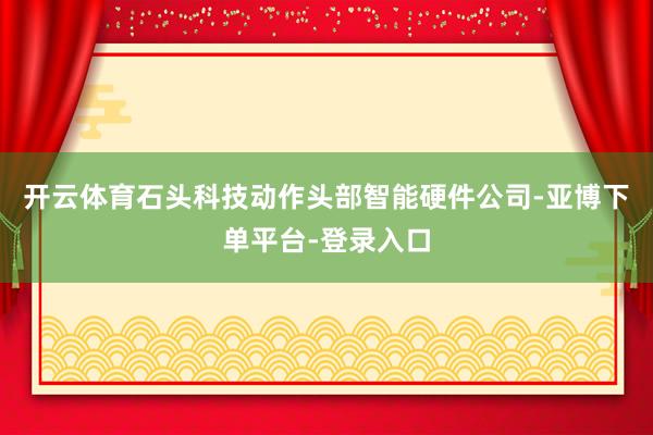 开云体育石头科技动作头部智能硬件公司-亚博下单平台-登录入口