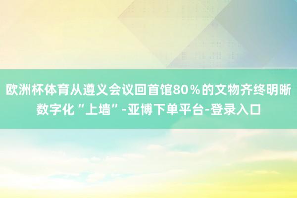 欧洲杯体育从遵义会议回首馆80％的文物齐终明晰数字化“上墙”-亚博下单平台-登录入口
