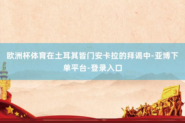 欧洲杯体育在土耳其皆门安卡拉的拜谒中-亚博下单平台-登录入口