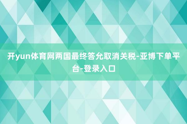 开yun体育网两国最终答允取消关税-亚博下单平台-登录入口
