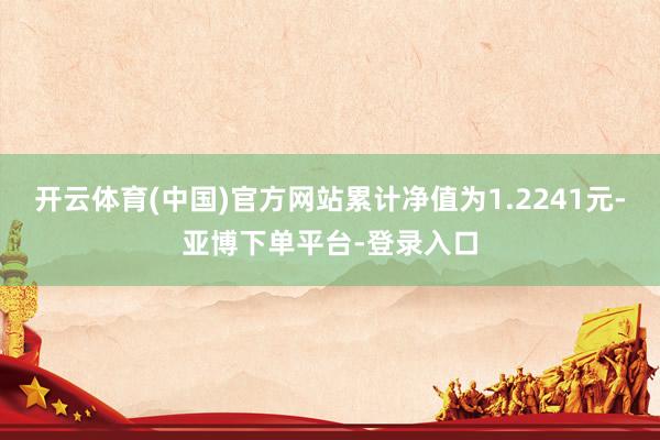 开云体育(中国)官方网站累计净值为1.2241元-亚博下单平台-登录入口