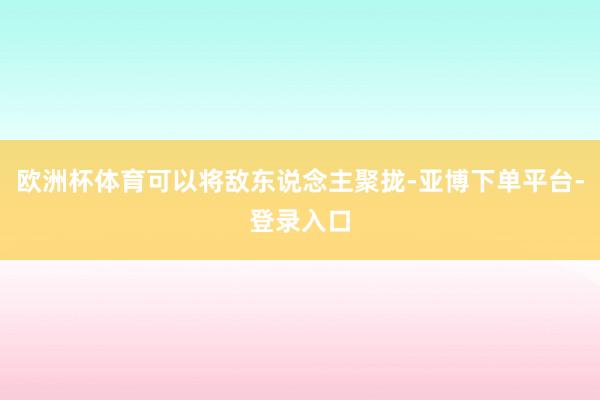 欧洲杯体育可以将敌东说念主聚拢-亚博下单平台-登录入口