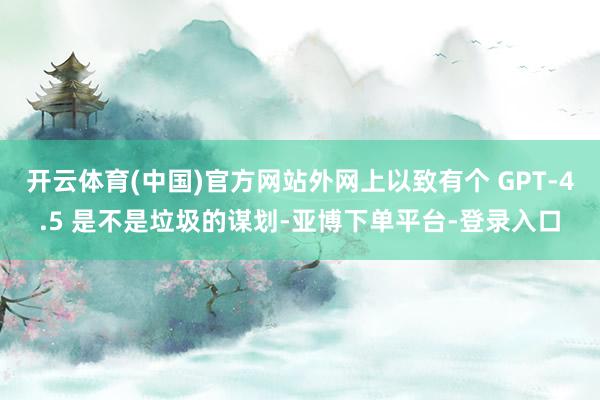 开云体育(中国)官方网站外网上以致有个 GPT-4.5 是不是垃圾的谋划-亚博下单平台-登录入口