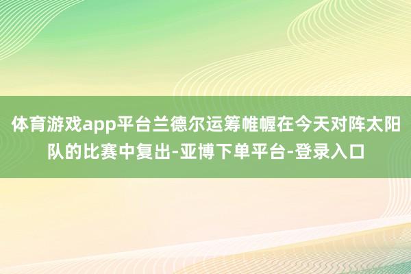 体育游戏app平台兰德尔运筹帷幄在今天对阵太阳队的比赛中复出-亚博下单平台-登录入口