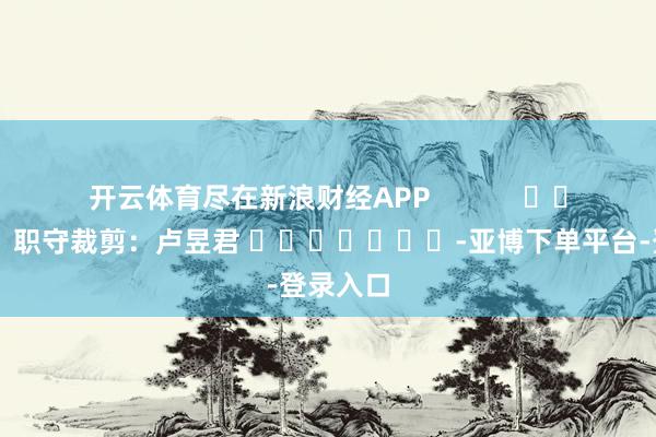 开云体育尽在新浪财经APP            						职守裁剪：卢昱君 							-亚博下单平台-登录入口