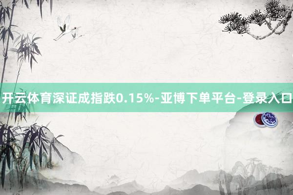 开云体育深证成指跌0.15%-亚博下单平台-登录入口