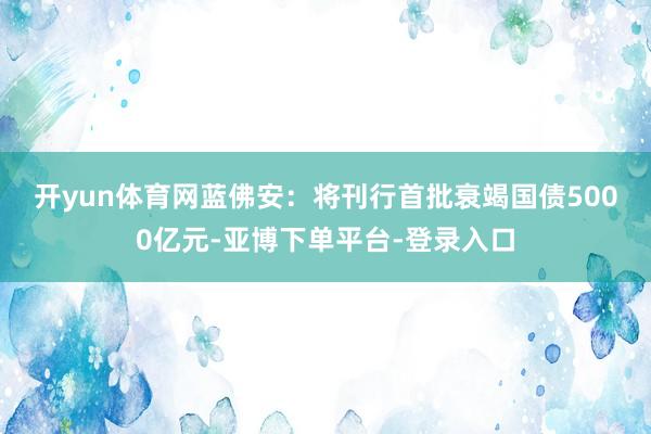 开yun体育网　　蓝佛安：将刊行首批衰竭国债5000亿元-亚博下单平台-登录入口
