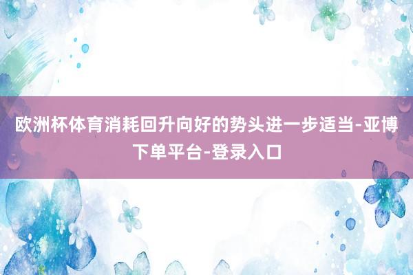 欧洲杯体育消耗回升向好的势头进一步适当-亚博下单平台-登录入口