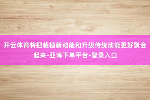 开云体育将把栽植新动能和升级传统动能更好聚会起来-亚博下单平台-登录入口