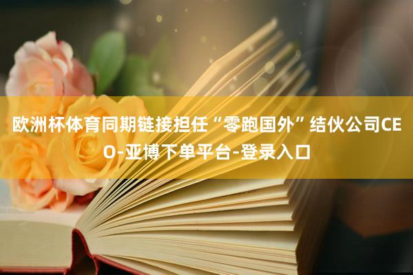 欧洲杯体育同期链接担任“零跑国外”结伙公司CEO-亚博下单平台-登录入口