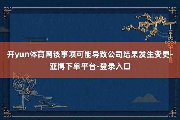 开yun体育网该事项可能导致公司结果发生变更-亚博下单平台-登录入口