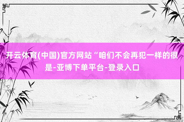 开云体育(中国)官方网站“咱们不会再犯一样的很是-亚博下单平台-登录入口