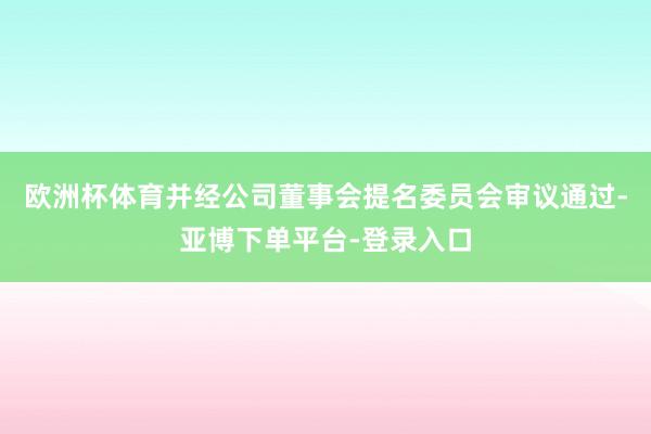 欧洲杯体育并经公司董事会提名委员会审议通过-亚博下单平台-登录入口