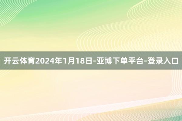 开云体育2024年1月18日-亚博下单平台-登录入口