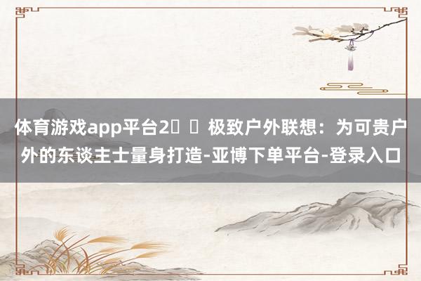 体育游戏app平台2️⃣极致户外联想：为可贵户外的东谈主士量身打造-亚博下单平台-登录入口