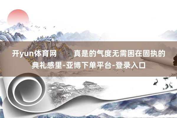 开yun体育网        真是的气度无需困在固执的典礼感里-亚博下单平台-登录入口