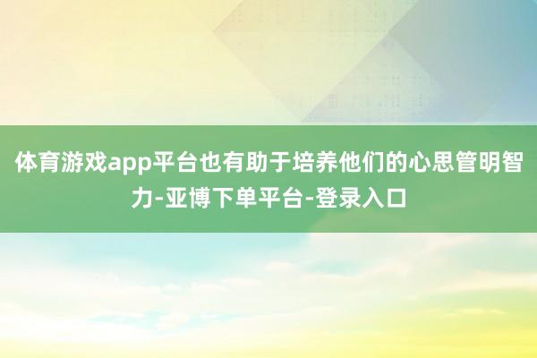 体育游戏app平台也有助于培养他们的心思管明智力-亚博下单平台-登录入口