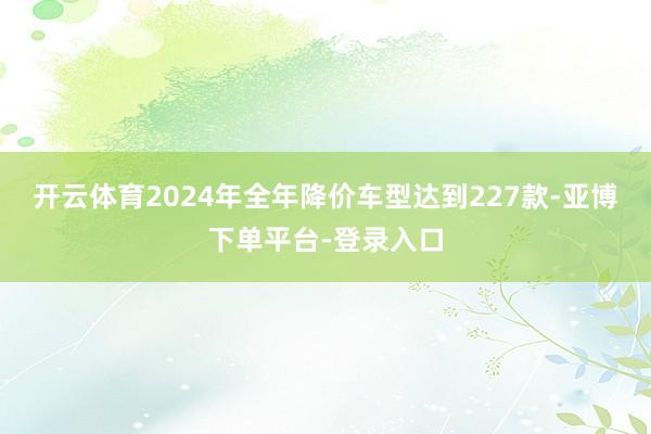 开云体育2024年全年降价车型达到227款-亚博下单平台-登录入口