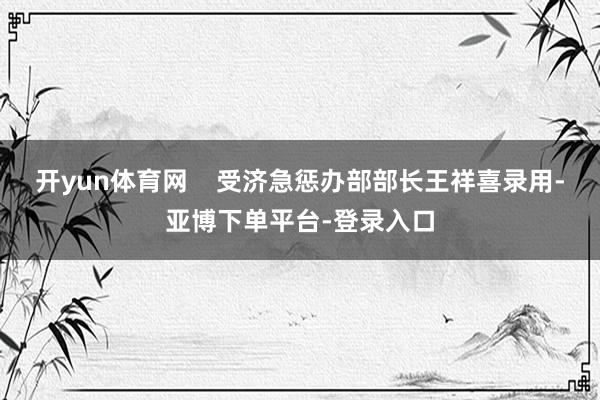 开yun体育网    受济急惩办部部长王祥喜录用-亚博下单平台-登录入口