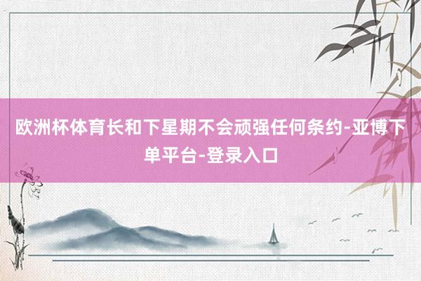 欧洲杯体育长和下星期不会顽强任何条约-亚博下单平台-登录入口