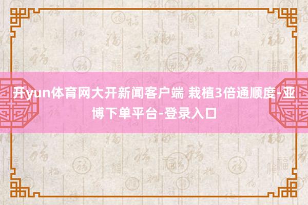 开yun体育网大开新闻客户端 栽植3倍通顺度-亚博下单平台-登录入口