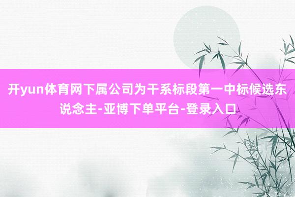 开yun体育网下属公司为干系标段第一中标候选东说念主-亚博下单平台-登录入口