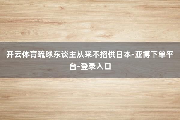 开云体育琉球东谈主从来不招供日本-亚博下单平台-登录入口