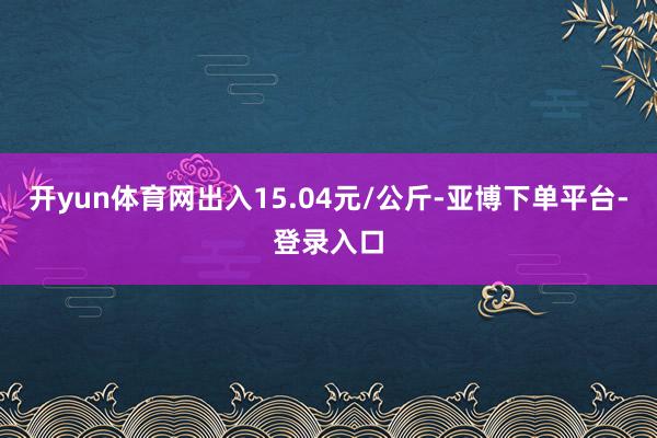 开yun体育网出入15.04元/公斤-亚博下单平台-登录入口