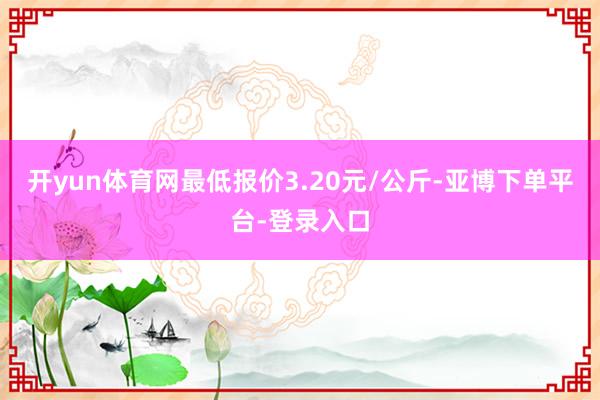 开yun体育网最低报价3.20元/公斤-亚博下单平台-登录入口