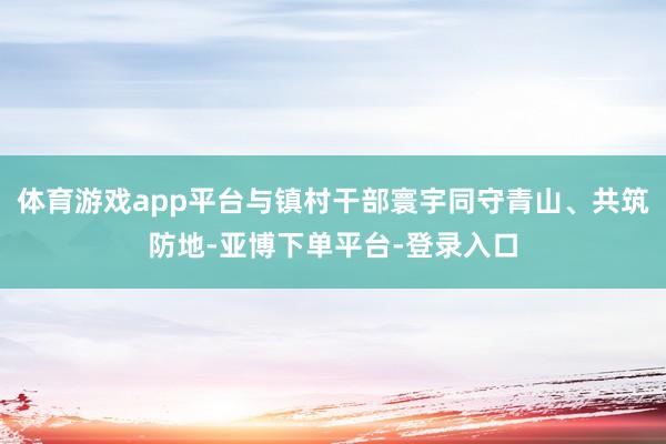 体育游戏app平台与镇村干部寰宇同守青山、共筑防地-亚博下单平台-登录入口
