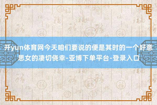 开yun体育网今天咱们要说的便是其时的一个好意思女的凄切侥幸-亚博下单平台-登录入口