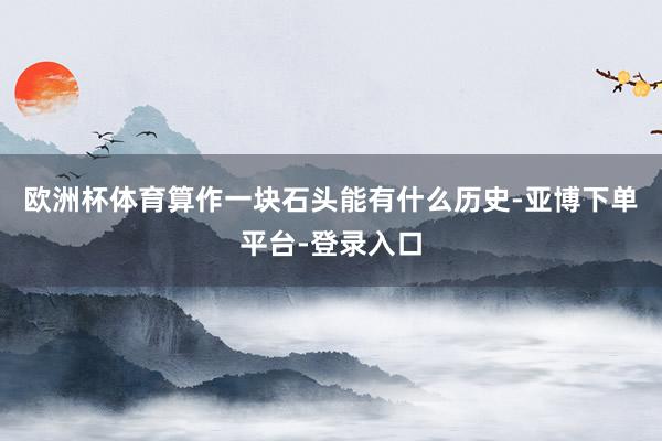 欧洲杯体育算作一块石头能有什么历史-亚博下单平台-登录入口