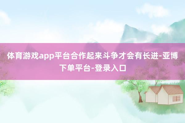 体育游戏app平台合作起来斗争才会有长进-亚博下单平台-登录入口