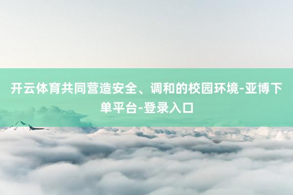 开云体育共同营造安全、调和的校园环境-亚博下单平台-登录入口