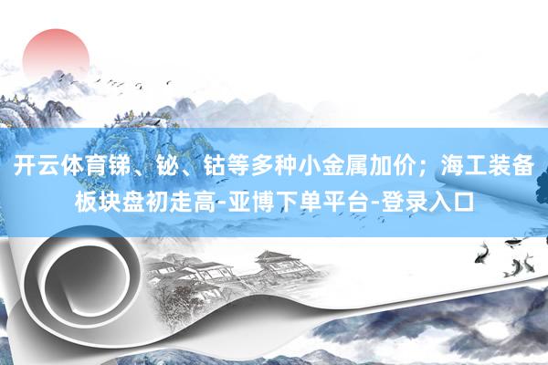 开云体育锑、铋、钴等多种小金属加价；海工装备板块盘初走高-亚博下单平台-登录入口