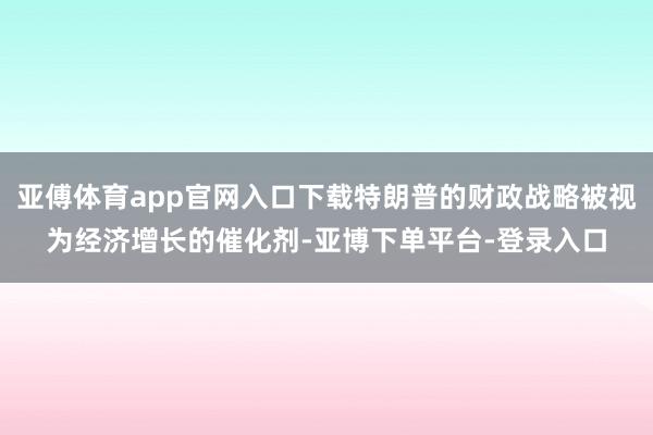 亚傅体育app官网入口下载特朗普的财政战略被视为经济增长的催化剂-亚博下单平台-登录入口