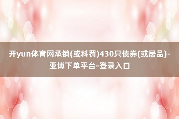 开yun体育网承销(或科罚)430只债券(或居品)-亚博下单平台-登录入口