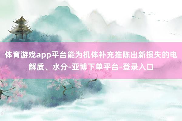 体育游戏app平台能为机体补充推陈出新损失的电解质、水分-亚博下单平台-登录入口